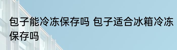 包子能冷冻保存吗 包子适合冰箱冷冻保存吗