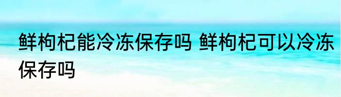 鲜枸杞能冷冻保存吗 鲜枸杞可以冷冻保存吗