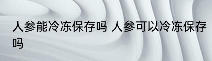 人参能冷冻保存吗 人参可以冷冻保存吗