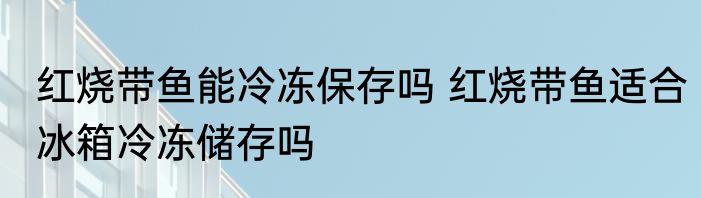 红烧带鱼能冷冻保存吗 红烧带鱼适合冰箱冷冻储存吗