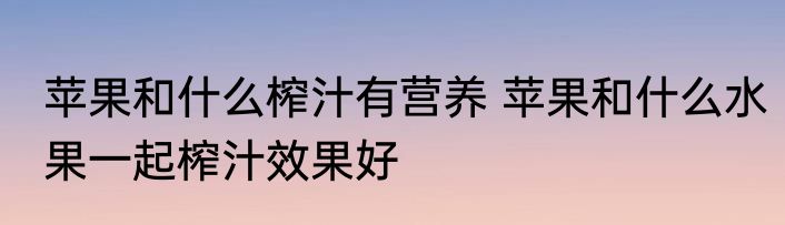 苹果和什么榨汁有营养 苹果和什么水果一起榨汁效果好