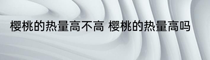 樱桃的热量高不高 樱桃的热量高吗