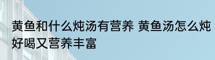 黄鱼和什么炖汤有营养 黄鱼汤怎么炖好喝又营养丰富