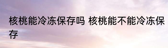 核桃能冷冻保存吗 核桃能不能冷冻保存