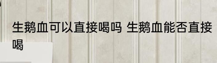 生鹅血可以直接喝吗 生鹅血能否直接喝