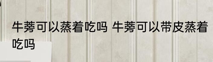 牛蒡可以蒸着吃吗 牛蒡可以带皮蒸着吃吗