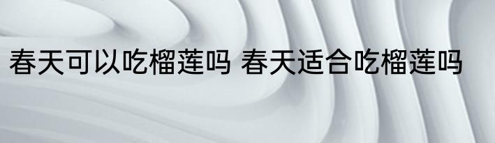 春天可以吃榴莲吗 春天适合吃榴莲吗