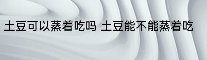 土豆可以蒸着吃吗 土豆能不能蒸着吃