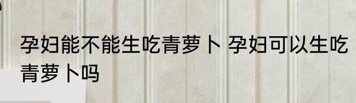 孕妇能不能生吃青萝卜 孕妇可以生吃青萝卜吗