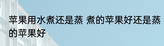 苹果用水煮还是蒸 煮的苹果好还是蒸的苹果好
