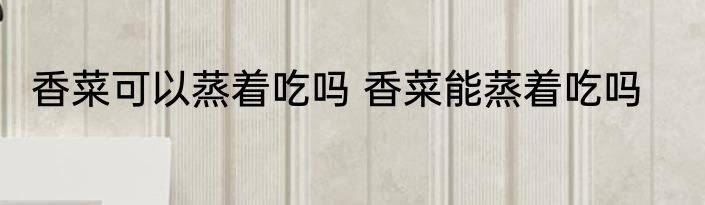 香菜可以蒸着吃吗 香菜能蒸着吃吗