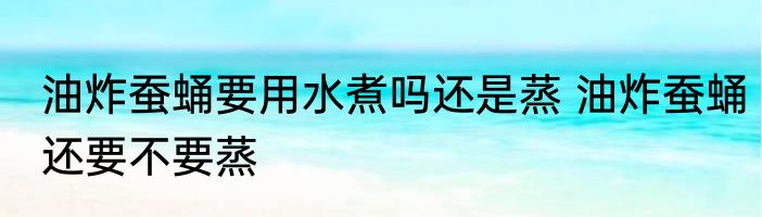 油炸蚕蛹要用水煮吗还是蒸 油炸蚕蛹还要不要蒸
