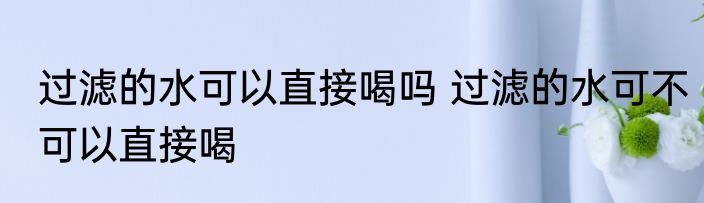 过滤的水可以直接喝吗 过滤的水可不可以直接喝