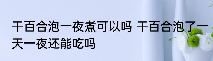 干百合泡一夜煮可以吗 干百合泡了一天一夜还能吃吗