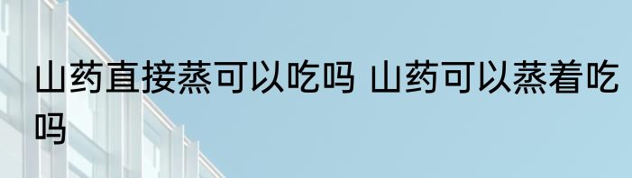 山药直接蒸可以吃吗 山药可以蒸着吃吗