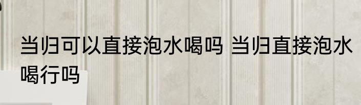 当归可以直接泡水喝吗 当归直接泡水喝行吗