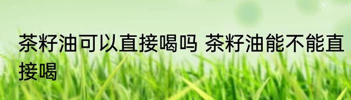 茶籽油可以直接喝吗 茶籽油能不能直接喝