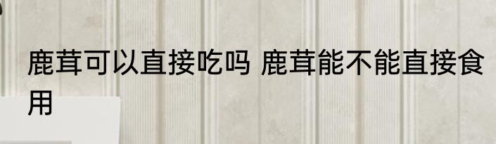 鹿茸可以直接吃吗 鹿茸能不能直接食用