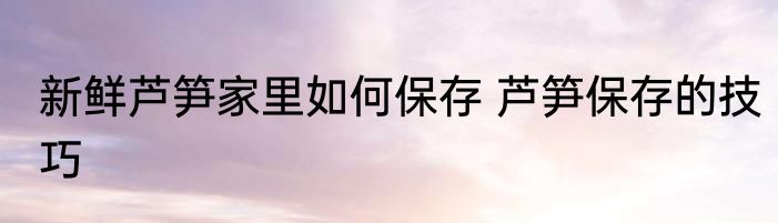 新鲜芦笋家里如何保存 芦笋保存的技巧