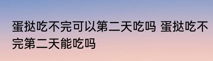 蛋挞吃不完可以第二天吃吗 蛋挞吃不完第二天能吃吗