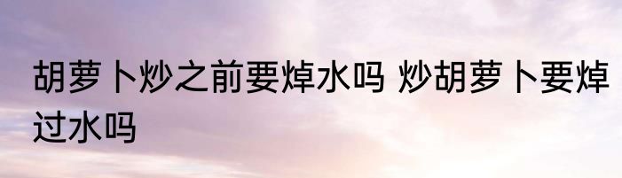 胡萝卜炒之前要焯水吗 炒胡萝卜要焯过水吗