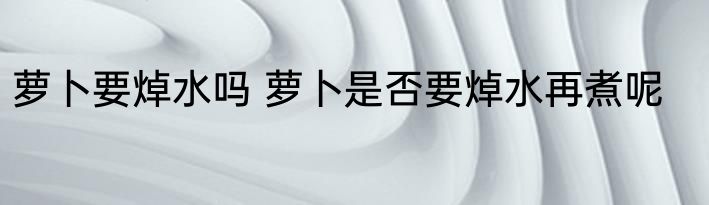 萝卜要焯水吗 萝卜是否要焯水再煮呢