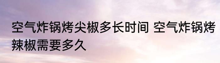 空气炸锅烤尖椒多长时间 空气炸锅烤辣椒需要多久