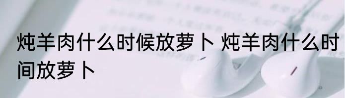 炖羊肉什么时候放萝卜 炖羊肉什么时间放萝卜