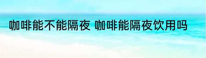 咖啡能不能隔夜 咖啡能隔夜饮用吗