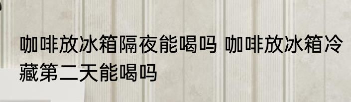 咖啡放冰箱隔夜能喝吗 咖啡放冰箱冷藏第二天能喝吗