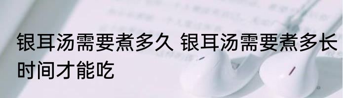 银耳汤需要煮多久 银耳汤需要煮多长时间才能吃