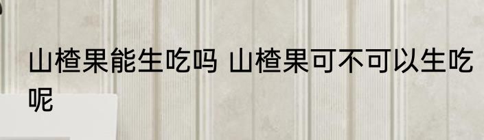 山楂果能生吃吗 山楂果可不可以生吃呢