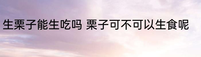 生栗子能生吃吗 栗子可不可以生食呢