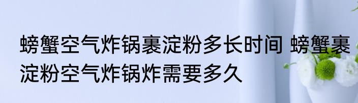 螃蟹空气炸锅裹淀粉多长时间 螃蟹裹淀粉空气炸锅炸需要多久