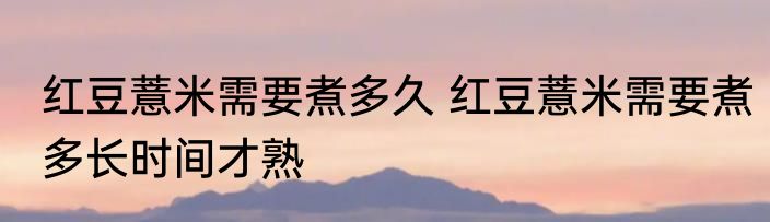 红豆薏米需要煮多久 红豆薏米需要煮多长时间才熟