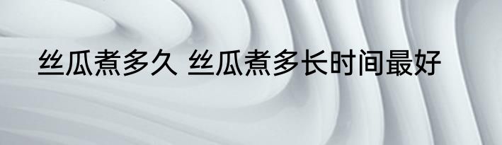 丝瓜煮多久 丝瓜煮多长时间最好