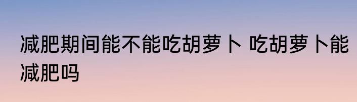 减肥期间能不能吃胡萝卜 吃胡萝卜能减肥吗