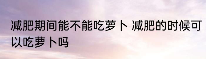 减肥期间能不能吃萝卜 减肥的时候可以吃萝卜吗