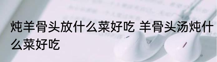 炖羊骨头放什么菜好吃 羊骨头汤炖什么菜好吃