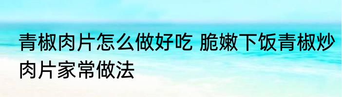 青椒肉片怎么做好吃 脆嫩下饭青椒炒肉片家常做法