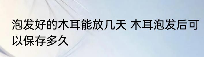 泡发好的木耳能放几天 木耳泡发后可以保存多久