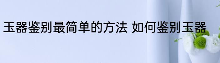 玉器鉴别最简单的方法 如何鉴别玉器