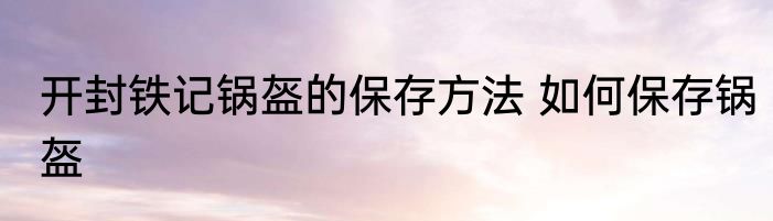 开封铁记锅盔的保存方法 如何保存锅盔