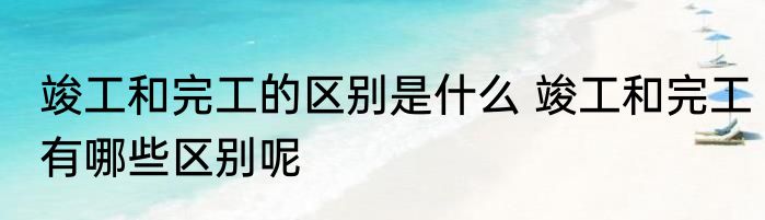 竣工和完工的区别是什么 竣工和完工有哪些区别呢