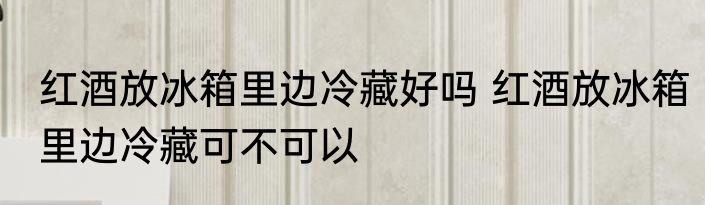 红酒放冰箱里边冷藏好吗 红酒放冰箱里边冷藏可不可以