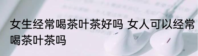 女生经常喝茶叶茶好吗 女人可以经常喝茶叶茶吗