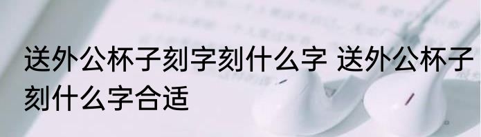 送外公杯子刻字刻什么字 送外公杯子刻什么字合适