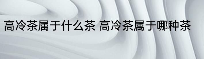 高冷茶属于什么茶 高冷茶属于哪种茶