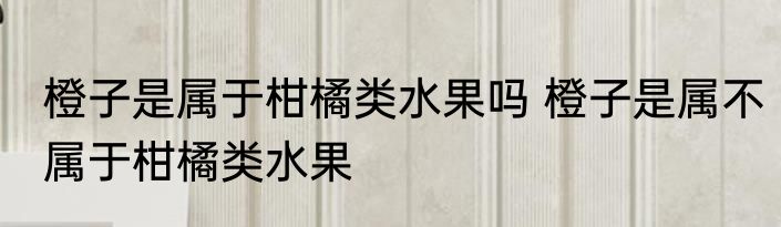 橙子是属于柑橘类水果吗 橙子是属不属于柑橘类水果