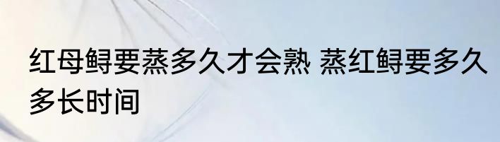 红母鲟要蒸多久才会熟 蒸红鲟要多久多长时间
